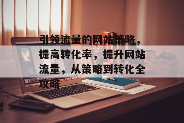 引领流量的网站策略,提高转化率,提升网站流量,从策略到转化全攻略 引领流量的网站策略,提高转化率,提升网站流量,从策略到转化全攻略
