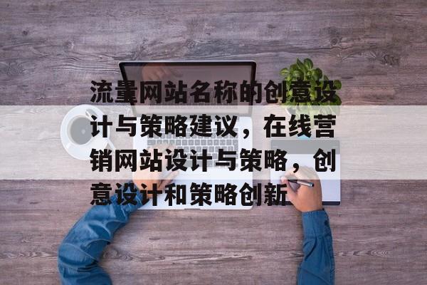 流量网站名称的创意设计与策略建议,在线营销网站设计与策略,创意设计和策略创新 流量网站名称的创意设计与策略建议,在线营销网站设计与策略,创意设计和策略创新