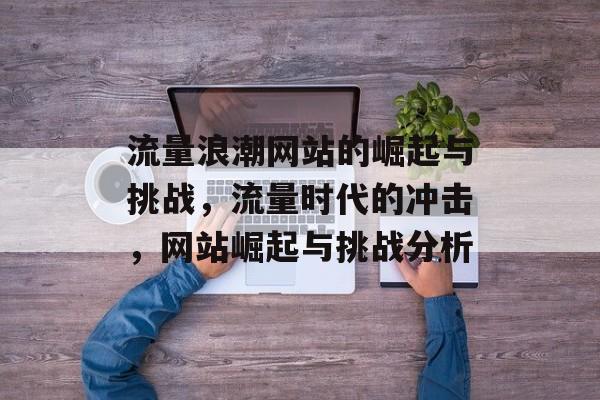 流量浪潮网站的崛起与挑战,流量时代的冲击,网站崛起与挑战分析 流量浪潮网站的崛起与挑战,流量时代的冲击,网站崛起与挑战分析