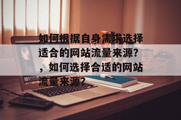 如何根据自身需求选择适合的网站流量来源?,如何选择合适的网站流量来源? 如何根据自身需求选择适合的网站流量来源?,如何选择合适的网站流量来源?