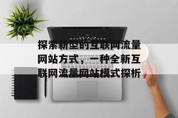 探索新型的互联网流量网站方式,一种全新互联网流量网站模式探析 探索新型的互联网流量网站方式,一种全新互联网流量网站模式探析