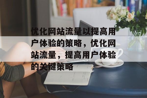 优化网站流量以提高用户体验的策略,优化网站流量,提高用户体验的关键策略 优化网站流量以提高用户体验的策略,优化网站流量,提高用户体验的关键策略