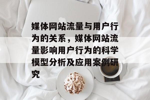 媒体网站流量与用户行为的关系,媒体网站流量影响用户行为的科学模型分析及应用案例研究 媒体网站流量与用户行为的关系,媒体网站流量影响用户行为的科学模型分析及应用案例研究