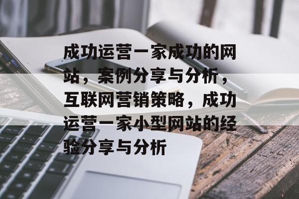 成功运营一家成功的网站,案例分享与分析,互联网营销策略,成功运营一家小型网站的经验分享与分析 成功运营一家成功的网站,案例分享与分析,互联网营销策略,成功运营一家小型网站的经验分享与分析