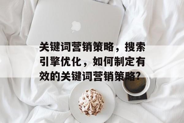关键词营销策略,搜索引擎优化,如何制定有效的关键词营销策略? 关键词营销策略,搜索引擎优化,如何制定有效的关键词营销策略?