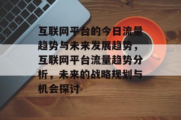 互联网平台的今日流量趋势与未来发展趋势,互联网平台流量趋势分析,未来的战略规划与机会探讨 互联网平台的今日流量趋势与未来发展趋势,互联网平台流量趋势分析,未来的战略规划与机会探讨