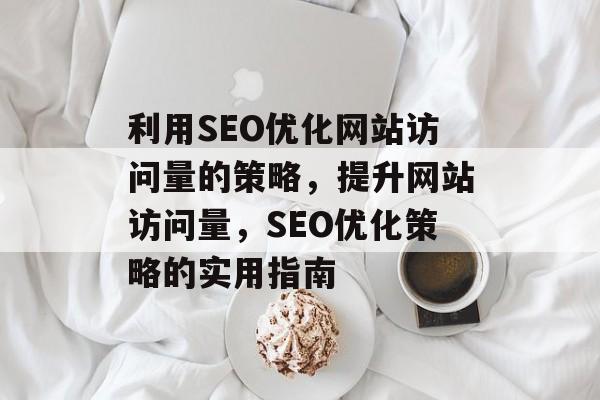 利用SEO优化网站访问量的策略,提升网站访问量,SEO优化策略的实用指南 利用SEO优化网站访问量的策略,提升网站访问量,SEO优化策略的实用指南