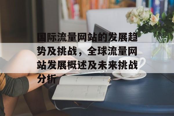 国际流量网站的发展趋势及挑战,全球流量网站发展概述及未来挑战分析 国际流量网站的发展趋势及挑战,全球流量网站发展概述及未来挑战分析