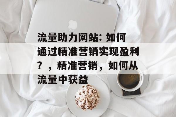 流量助力网站: 如何通过精准营销实现盈利?,精准营销,如何从流量中获益 流量助力网站: 如何通过精准营销实现盈利?,精准营销,如何从流量中获益