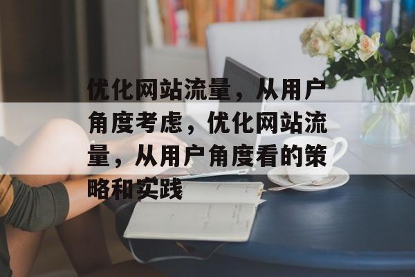 优化网站流量,从用户角度考虑,优化网站流量,从用户角度看的策略和实践 优化网站流量,从用户角度考虑,优化网站流量,从用户角度看的策略和实践