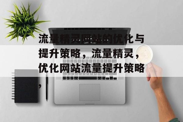 流量精灵网站的优化与提升策略,流量精灵,优化网站流量提升策略, 流量精灵网站的优化与提升策略,流量精灵,优化网站流量提升策略,
