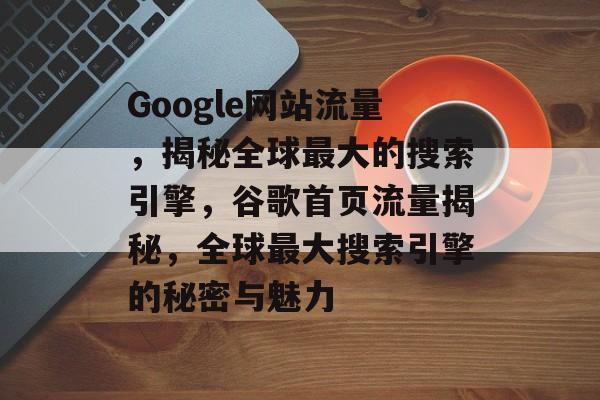 Google网站流量,揭秘全球最大的搜索引擎,谷歌首页流量揭秘,全球最大搜索引擎的秘密与魅力 Google网站流量,揭秘全球最大的搜索引擎,谷歌首页流量揭秘,全球最大搜索引擎的秘密与魅力