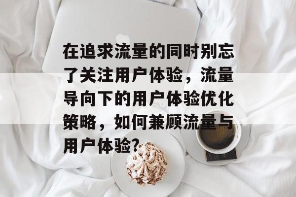 在追求流量的同时别忘了关注用户体验,流量导向下的用户体验优化策略,如何兼顾流量与用户体验? 在追求流量的同时别忘了关注用户体验,流量导向下的用户体验优化策略,如何兼顾流量与用户体验?