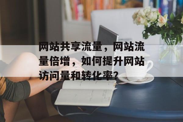 网站共享流量,网站流量倍增,如何提升网站访问量和转化率? 网站共享流量,网站流量倍增,如何提升网站访问量和转化率?