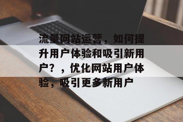 流量网站运营,如何提升用户体验和吸引新用户?,优化网站用户体验,吸引更多新用户 流量网站运营,如何提升用户体验和吸引新用户?,优化网站用户体验,吸引更多新用户