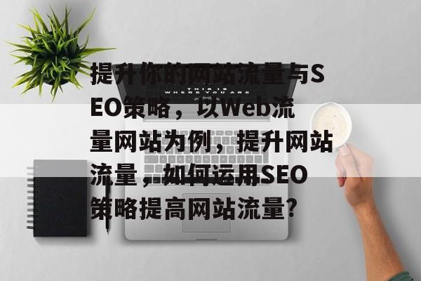 提升你的网站流量与SEO策略,以Web流量网站为例,提升网站流量,如何运用SEO策略提高网站流量? 提升你的网站流量与SEO策略,以Web流量网站为例,提升网站流量,如何运用SEO策略提高网站流量?