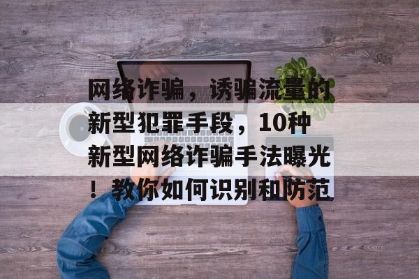 网络诈骗，诱骗流量的新型犯罪手段，10种新型网络诈骗手法曝光！教你如何识别和防范