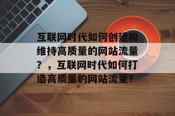互联网时代如何创建和维持高质量的网站流量？，互联网时代如何打造高质量的网站流量？