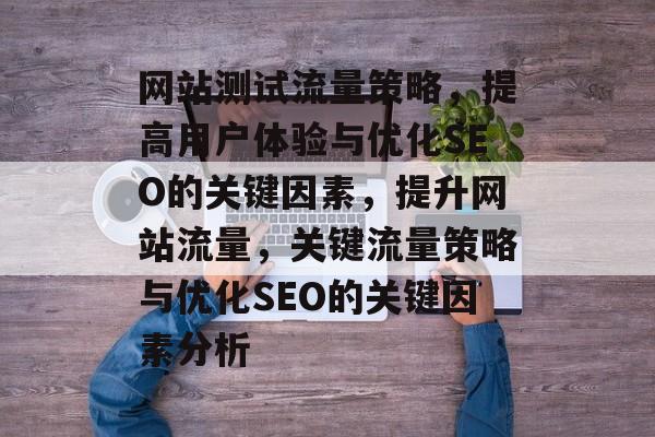网站测试流量策略,提高用户体验与优化SEO的关键因素,提升网站流量,关键流量策略与优化SEO的关键因素分析 网站测试流量策略,提高用户体验与优化SEO的关键因素,提升网站流量,关键流量策略与优化SEO的关键因素分析