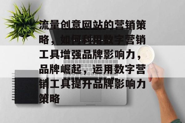 流量创意网站的营销策略,如何利用数字营销工具增强品牌影响力,品牌崛起,运用数字营销工具提升品牌影响力策略 流量创意网站的营销策略,如何利用数字营销工具增强品牌影响力,品牌崛起,运用数字营销工具提升品牌影响力策略