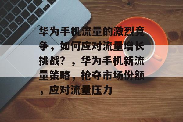 华为手机流量的激烈竞争,如何应对流量增长挑战?,华为手机新流量策略,抢夺市场份额,应对流量压力 华为手机流量的激烈竞争,如何应对流量增长挑战?,华为手机新流量策略,抢夺市场份额,应对流量压力
