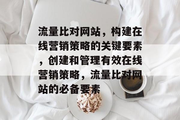 流量比对网站，构建在线营销策略的关键要素，创建和管理有效在线营销策略，流量比对网站的必备要素