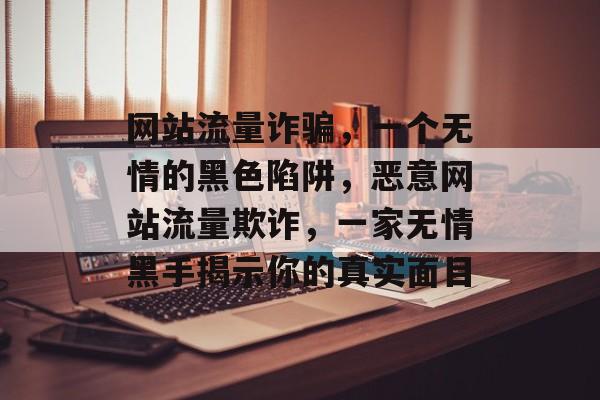 网站流量诈骗，一个无情的黑色陷阱，恶意网站流量欺诈，一家无情黑手揭示你的真实面目