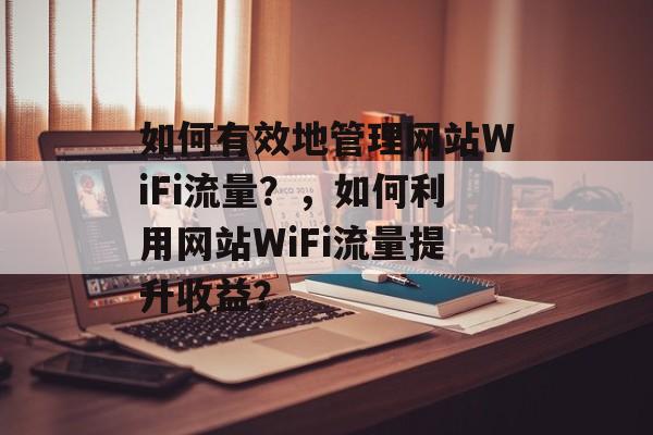 如何有效地管理网站WiFi流量？，如何利用网站WiFi流量提升收益？