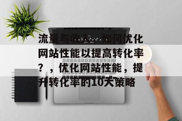 流量与收入,如何优化网站性能以提高转化率?,优化网站性能,提升转化率的10大策略 流量与收入,如何优化网站性能以提高转化率?,优化网站性能,提升转化率的10大策略