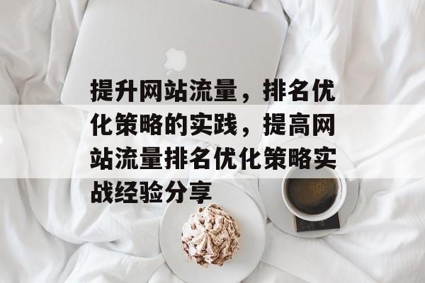 提升网站流量,排名优化策略的实践,提高网站流量排名优化策略实战经验分享 提升网站流量,排名优化策略的实践,提高网站流量排名优化策略实战经验分享