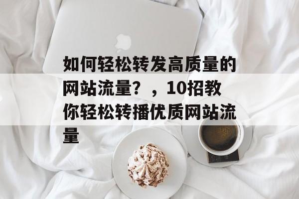 如何轻松转发高质量的网站流量?,10招教你轻松转播优质网站流量 如何轻松转发高质量的网站流量?,10招教你轻松转播优质网站流量