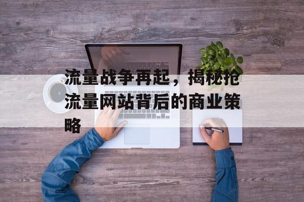 流量战争再起,揭秘抢流量网站背后的商业策略 流量战争再起,揭秘抢流量网站背后的商业策略
