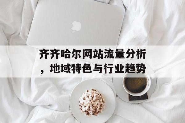 齐齐哈尔网站流量分析,地域特色与行业趋势 齐齐哈尔网站流量分析,地域特色与行业趋势