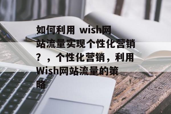 如何利用 wish网站流量实现个性化营销？，个性化营销，利用Wish网站流量的策略
