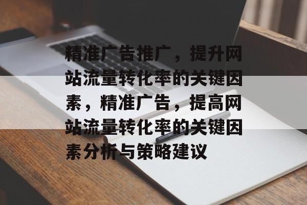 精准广告推广,提升网站流量转化率的关键因素,精准广告,提高网站流量转化率的关键因素分析与策略建议 精准广告推广,提升网站流量转化率的关键因素,精准广告,提高网站流量转化率的关键因素分析与策略建议