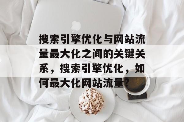搜索引擎优化与网站流量最大化之间的关键关系，搜索引擎优化，如何最大化网站流量?