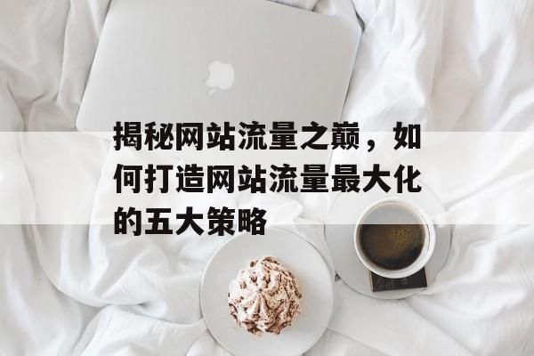 揭秘网站流量之巅,如何打造网站流量最大化的五大策略 揭秘网站流量之巅,如何打造网站流量最大化的五大策略