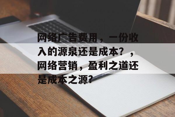 网络广告费用,一份收入的源泉还是成本?,网络营销,盈利之道还是成本之源? 网络广告费用,一份收入的源泉还是成本?,网络营销,盈利之道还是成本之源?