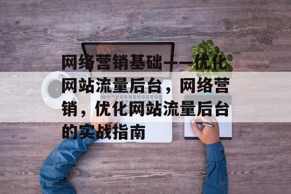 网络营销基础——优化网站流量后台，网络营销，优化网站流量后台的实战指南