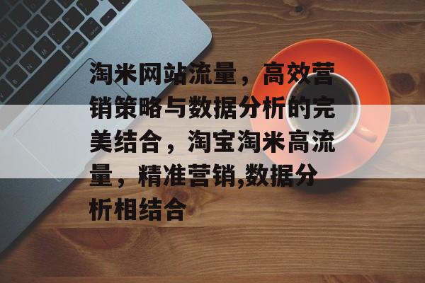 淘米网站流量,高效营销策略与数据分析的完美结合,淘宝淘米高流量,精准营销,数据分析相结合 淘米网站流量,高效营销策略与数据分析的完美结合,淘宝淘米高流量,精准营销,数据分析相结合