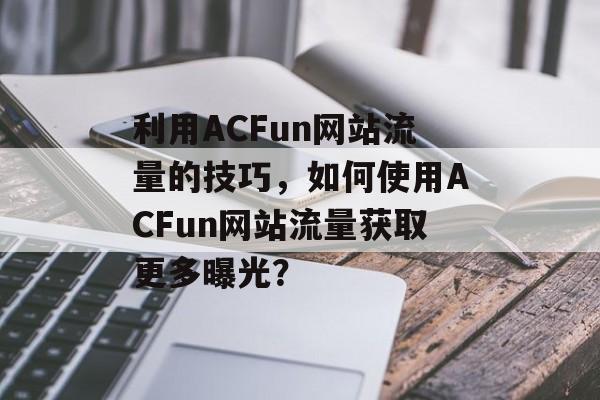 利用ACFun网站流量的技巧,如何使用ACFun网站流量获取更多曝光? 利用ACFun网站流量的技巧,如何使用ACFun网站流量获取更多曝光?