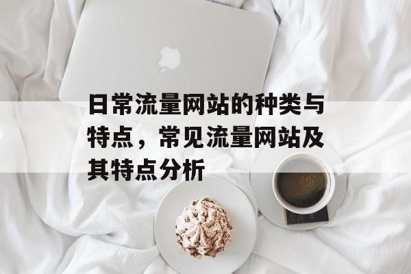 日常流量网站的种类与特点,常见流量网站及其特点分析 日常流量网站的种类与特点,常见流量网站及其特点分析