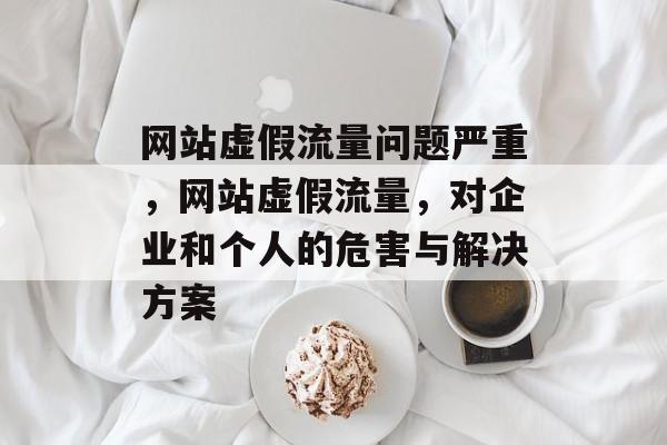网站虚假流量问题严重,网站虚假流量,对企业和个人的危害与解决方案 网站虚假流量问题严重,网站虚假流量,对企业和个人的危害与解决方案