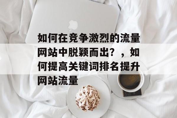 如何在竞争激烈的流量网站中脱颖而出?,如何提高关键词排名提升网站流量 如何在竞争激烈的流量网站中脱颖而出?,如何提高关键词排名提升网站流量