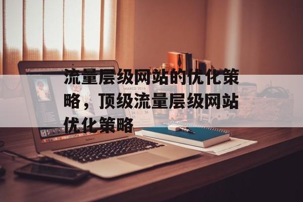 流量层级网站的优化策略，顶级流量层级网站优化策略