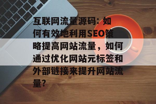 互联网流量源码: 如何有效地利用SEO策略提高网站流量，如何通过优化网站元标签和外部链接来提升网站流量?