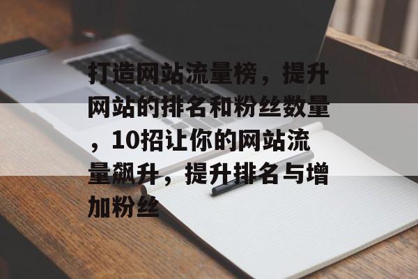 打造网站流量榜,提升网站的排名和粉丝数量,10招让你的网站流量飙升,提升排名与增加粉丝 打造网站流量榜,提升网站的排名和粉丝数量,10招让你的网站流量飙升,提升排名与增加粉丝