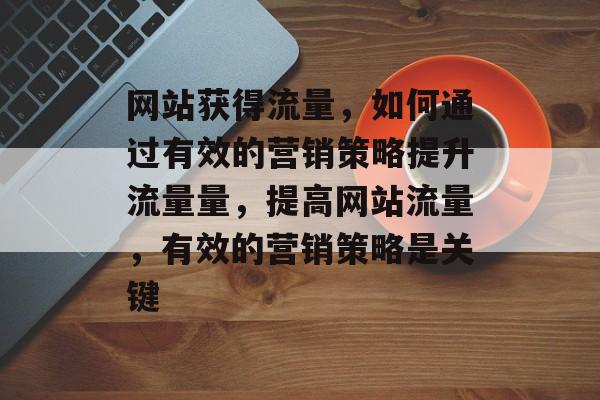 网站获得流量,如何通过有效的营销策略提升流量量,提高网站流量,有效的营销策略是关键 网站获得流量,如何通过有效的营销策略提升流量量,提高网站流量,有效的营销策略是关键