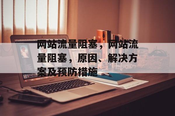 网站流量阻塞,网站流量阻塞,原因、解决方案及预防措施 网站流量阻塞,网站流量阻塞,原因、解决方案及预防措施