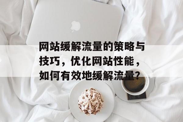 网站缓解流量的策略与技巧,优化网站性能,如何有效地缓解流量? 网站缓解流量的策略与技巧,优化网站性能,如何有效地缓解流量?